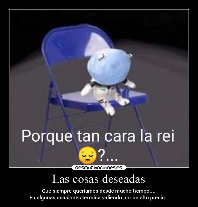 Las cosas deseadas - Que siempre queríamos desde mucho tiempo....
En algunas ocasiones termina valiendo por un alto precio..