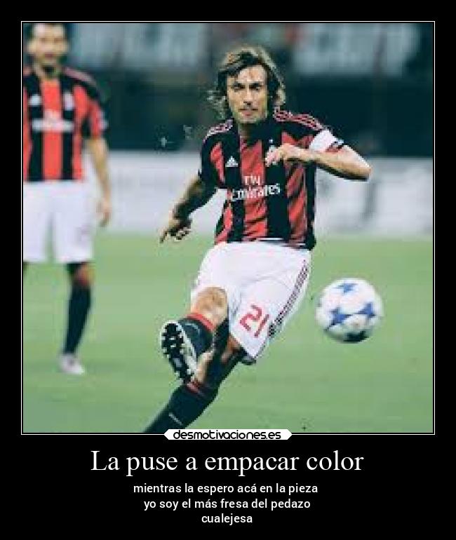 La puse a empacar color - mientras la espero acá en la pieza 
yo soy el más fresa del pedazo
cualejesa