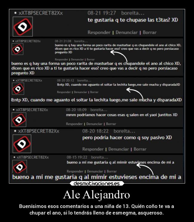 Ale Alejandro - Buenísimos esos comentarios a una niña de 13. Quién coño te va a
chupar el ano, si lo tendrás lleno de esmegma, asqueroso.