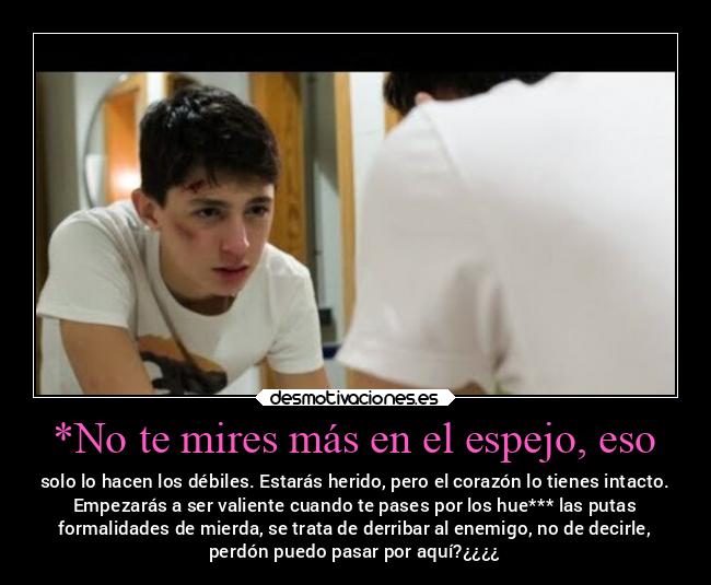 *No te mires más en el espejo, eso - solo lo hacen los débiles. Estarás herido, pero el corazón lo tienes intacto.
Empezarás a ser valiente cuando te pases por los hue*** las putas
 formalidades de mierda, se trata de derribar al enemigo, no de decirle, 
perdón puedo pasar por aquí?¿¿¿¿