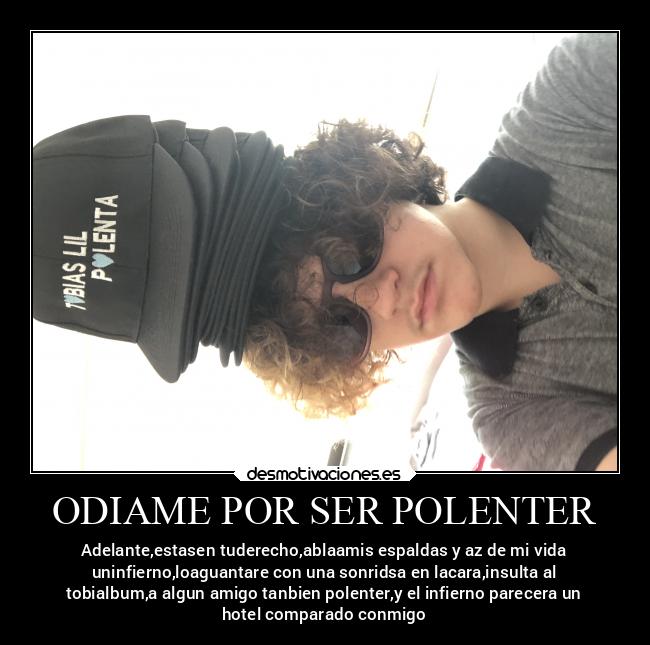 ODIAME POR SER POLENTER - Adelante,estasen tuderecho,ablaamis espaldas y az de mi vida
uninfierno,loaguantare con una sonridsa en lacara,insulta al
tobialbum,a algun amigo tanbien polenter,y el infierno parecera un
hotel comparado conmigo