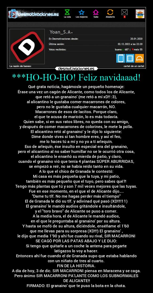 ***HO-HO-HO! Feliz navidaaad! - Qué grata noticia, hagámosle un pequeño homenaje:
Érase una vez un cagón de Alicante, como todos los de Alicante,
que retó a un granaino (me retó a mí xD!! :3),
al alicantino le gustaba comer macarrones de colores,
pero no le gustaba cualquier macarrón, NO.
Macarrones de esos de lacitos. Porque claro,
el que te acusa de maricón, lo es más todavía.
Quien sabe, si en sus ratos libres, no queda con su amigo,
y después de comer macarrones de colorines, le mete la polla.
El alicantino retó al granaino y le dijo lo siguiente:
Dime donde vives si tan hombre eres, y así el feo,
me lo haces tú a mí y no yo a tí arlequín.
Eso de arlequín, ése insulto en especial era del granaino,
pero el alicantino al no saber humillar no se le ocurrió otra cosa,
el alicantino le enseñó su mierda de patio, y claro,
cuando el granaino vió que tenía 4 plantas SÚPER ABURRIDAS,
se empezó a reír, no se había reído tanto en su vida.
A lo que el chico de Granada le contestó:
Mi casa es más pequeña que la tuya, y mi patio,
también es más pequeño que el tuyo, pero sabes qué?!
Tengo más plantas que tú y son 7 mil veces mejores que las tuyas.
Fue en ese momento, en el que el de Alicante dijo....
Dame tu tlf. No me hagas perder más el tiempo
El de Granada le dió su tlf. y adivinad qué pasó (XD!!!!11)
El granaino le mandó audios gritándole e insultándole, 
y el toro bravo de Alicante se puso a comer.
A la media hora, el de Alicante le mandó audios,
en el que le preguntaba al granaino por su altura. 
Y hasta se mofó de su altura, diciéndole, enséñame el 160 
que me llevas para su sorpresa (XD!!!) El granaino ,
le dijo que medía 190 y ahí fue cuando su rival, SIR MACARRONI
SE CAGÓ POR LAS PATAS ABAJO Y LE DIJO:
Si tengo que quitarle a un coche la antena para pegarte
latigazos lo voy a hacer.
Entonces ahí fue cuando el de Granada supo que estaba hablando
con un niñato de tres al cuarto.
FIN DE LA HISTORIA.
A día de hoy, 3 de dic. SIR MACARRONI piensa en Maracena y se caga.
Pero ánimo SIR MACARRONI PALANTE COMO LOS SUBNORMALES
 DE ALICANTE!!
FIRMADO: El granaino que te puso la bota en la chota.