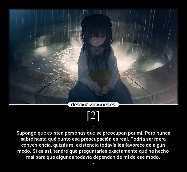 [2] - -
Supongo que existen personas que se preocupan por mí. Pero nunca
sabré hasta qué punto esa preocupación es real. Podría ser mera
conveniencia, quizás mi existencia todavía les favorece de algún
modo. Si es así, tendré que preguntarles exactamente qué he hecho
mal para que algunos todavía dependan de mí de ese modo.
-