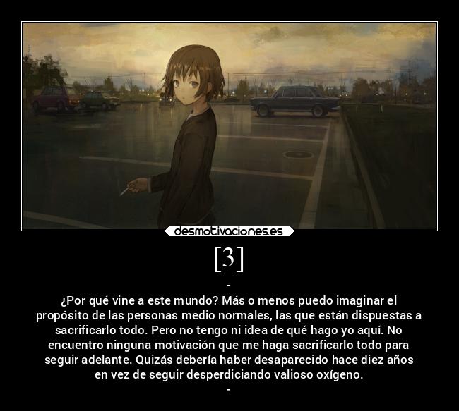 [3] - -
¿Por qué vine a este mundo? Más o menos puedo imaginar el
propósito de las personas medio normales, las que están dispuestas a
sacrificarlo todo. Pero no tengo ni idea de qué hago yo aquí. No
encuentro ninguna motivación que me haga sacrificarlo todo para
seguir adelante. Quizás debería haber desaparecido hace diez años
en vez de seguir desperdiciando valioso oxígeno.
-