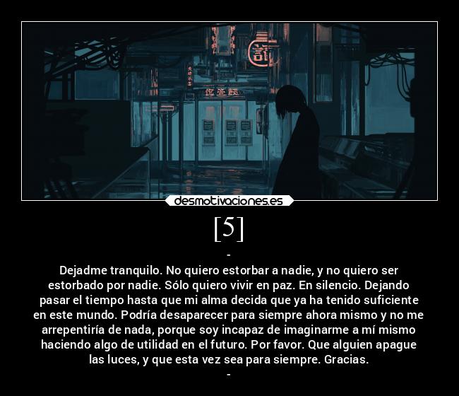 [5] - -
Dejadme tranquilo. No quiero estorbar a nadie, y no quiero ser
estorbado por nadie. Sólo quiero vivir en paz. En silencio. Dejando
pasar el tiempo hasta que mi alma decida que ya ha tenido suficiente
en este mundo. Podría desaparecer para siempre ahora mismo y no me
arrepentiría de nada, porque soy incapaz de imaginarme a mí mismo
haciendo algo de utilidad en el futuro. Por favor. Que alguien apague
las luces, y que esta vez sea para siempre. Gracias.
-