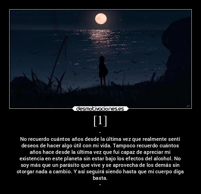 [1] - -
No recuerdo cuántos años desde la última vez que realmente sentí
deseos de hacer algo útil con mi vida. Tampoco recuerdo cuántos
años hace desde la última vez que fui capaz de apreciar mi
existencia en este planeta sin estar bajo los efectos del alcohol. No
soy más que un parásito que vive y se aprovecha de los demás sin
otorgar nada a cambio. Y así seguirá siendo hasta que mi cuerpo diga
basta.
-