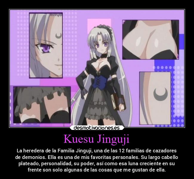Kuesu Jinguji - La heredera de la Familia Jinguji, una de las 12 familias de cazadores
de demonios. Ella es una de mis favoritas personales. Su largo cabello
plateado, personalidad, su poder, así como esa luna creciente en su
frente son solo algunas de las cosas que me gustan de ella.