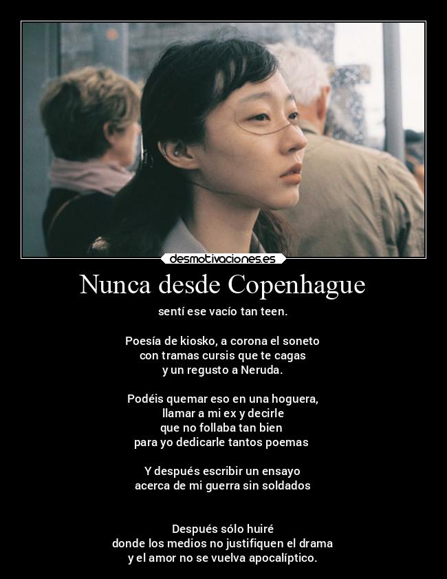 Nunca desde Copenhague - sentí ese vacío tan teen.

Poesía de kiosko, a corona el soneto
con tramas cursis que te cagas
y un regusto a Neruda.

Podéis quemar eso en una hoguera,
llamar a mi ex y decirle
que no follaba tan bien 
para yo dedicarle tantos poemas 

Y después escribir un ensayo
acerca de mi guerra sin soldados


Después sólo huiré
donde los medios no justifiquen el drama
y el amor no se vuelva apocalíptico.