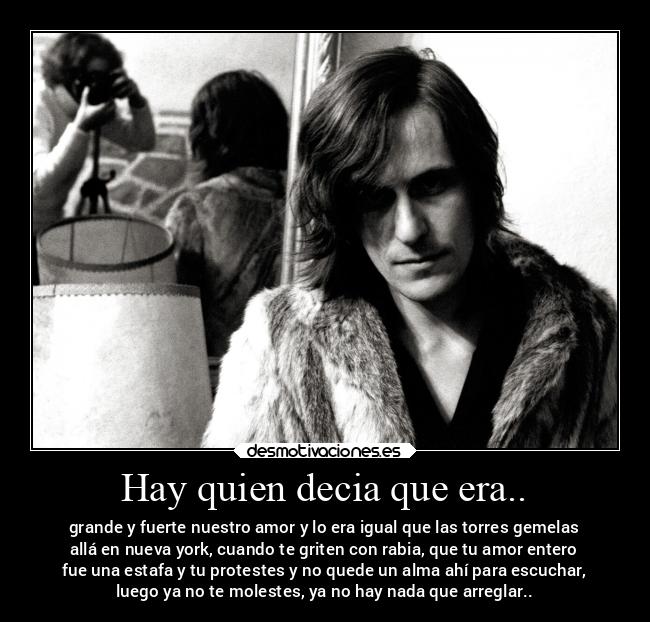 Hay quien decia que era.. - grande y fuerte nuestro amor y lo era igual que las torres gemelas
allá en nueva york, cuando te griten con rabia, que tu amor entero
fue una estafa y tu protestes y no quede un alma ahí para escuchar,
luego ya no te molestes, ya no hay nada que arreglar..