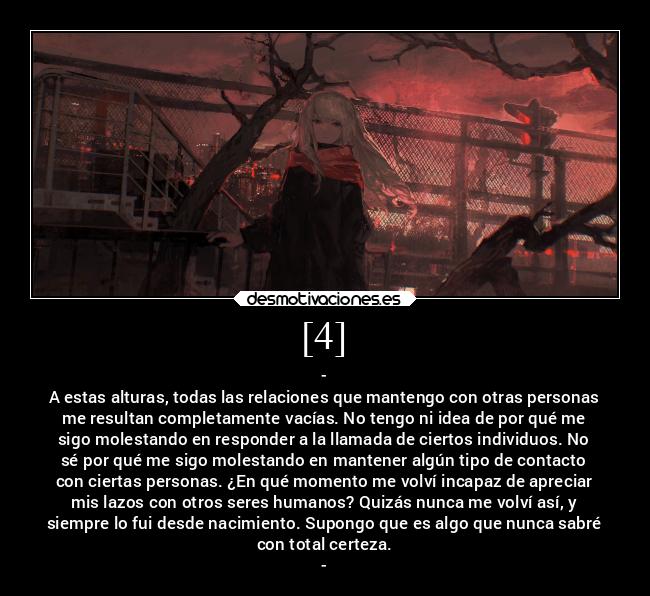 [4] - -
A estas alturas, todas las relaciones que mantengo con otras personas
me resultan completamente vacías. No tengo ni idea de por qué me
sigo molestando en responder a la llamada de ciertos individuos. No
sé por qué me sigo molestando en mantener algún tipo de contacto
con ciertas personas. ¿En qué momento me volví incapaz de apreciar
mis lazos con otros seres humanos? Quizás nunca me volví así, y
siempre lo fui desde nacimiento. Supongo que es algo que nunca sabré
con total certeza.
-