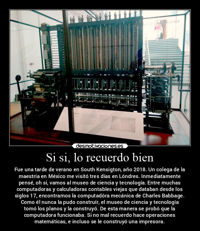 Si si, lo recuerdo bien - Fue una tarde de verano en South Kensigton, año 2018. Un colega de la
maestría en México me visitó tres días en Lóndres. Inmediatamente
pensé, oh si, vamos al museo de ciencia y tecnología. Entre muchas
computadoras y calculadoras contables viejas que databan desde los
siglos 17, encontramos la computadóra mecánica de Charles Babbage.
Como él nunca la pudo construír, el museo de ciencia y tecnología
tomó los planos y la construyó. De esta manera se probó que la
computadora funcionaba. Si no mal recuerdo hace operaciones
matemáticas, e incluso se le construyó una impresora.
