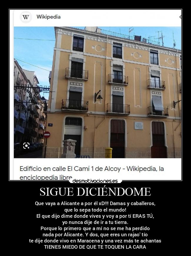 SIGUE DICIÉNDOME - Que vaya a Alicante a por él xD!!! Damas y caballeros,
que lo sepa todo el mundo!
El que dijo dime donde vives y voy a por tí ERAS TÚ,
yo nunca dije de ir a tu tierra.
Porque lo primero que a mí no se me ha perdido
nada por Alicante. Y dos, que eres un rajao tío
te dije donde vivo en Maracena y una vez más te achantas
TIENES MIEDO DE QUE TE TOQUEN LA CARA