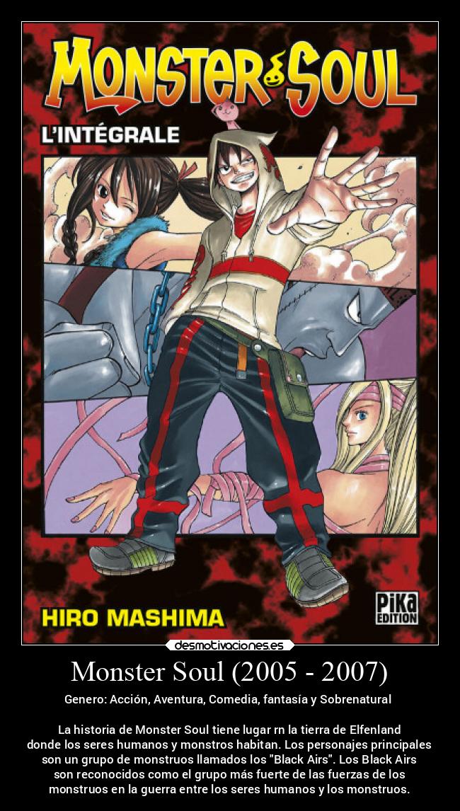 Monster Soul (2005 - 2007) - Genero: Acción, Aventura, Comedia, fantasía y Sobrenatural
La historia de Monster Soul tiene lugar rn la tierra de Elfenland
donde los seres humanos y monstros habitan. Los personajes principales
son un grupo de monstruos llamados los Black Airs. Los Black Airs
son reconocidos como el grupo más fuerte de las fuerzas de los
monstruos en la guerra entre los seres humanos y los monstruos.