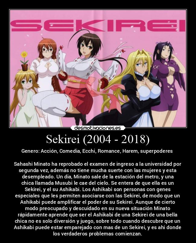 Sekirei (2004 - 2018) - Genero: Acción, Comedia, Ecchi, Romance, Harem, superpoderes
Sahashi Minato ha reprobado el examen de ingreso a la universidad por
segunda vez, además no tiene mucha suerte con las mujeres y esta
desempleado. Un dia, Minato sale de la estación del metro, y una
chica llamada Musubi le cae del cielo. Se entera de que ella es un
Sekirei, y el su Ashikabi. Los Ashikabi son personas con genes
especiales que les permiten asociarse con las Sekirei, de modo que un
Ashikabi puede amplificar el poder de su Sekirei. Aunque de cierto
modo preocupado y descuidado en su nueva situación Minato
rápidamente aprende que ser el Ashikabi de una Sekirei de una bella
chica no es solo diversión y juego, sobre todo cuando descubre que un
Ashikabi puede estar emparejado con mas de un Sekirei, y es ahi donde
los verdaderos problemas comienzan.
