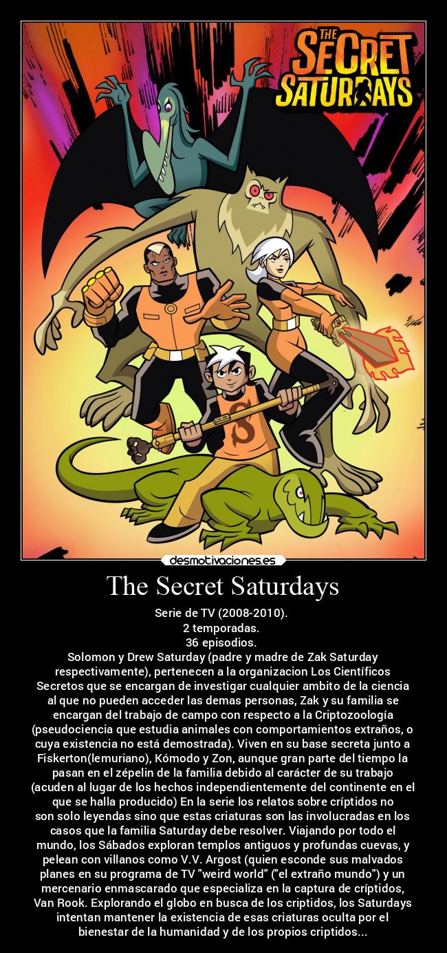 The Secret Saturdays - Serie de TV (2008-2010).
2 temporadas.
36 episodios.
Solomon y Drew Saturday (padre y madre de Zak Saturday
respectivamente), pertenecen a la organizacion Los Científicos
Secretos que se encargan de investigar cualquier ambito de la ciencia
al que no pueden acceder las demas personas, Zak y su familia se
encargan del trabajo de campo con respecto a la Criptozoología
(pseudociencia que estudia animales con comportamientos extraños, o
cuya existencia no está demostrada). Viven en su base secreta junto a
Fiskerton(lemuriano), Kómodo y Zon, aunque gran parte del tiempo la
pasan en el zépelin de la familia debido al carácter de su trabajo
(acuden al lugar de los hechos independientemente del continente en el
que se halla producido) En la serie los relatos sobre críptidos no
son solo leyendas sino que estas criaturas son las involucradas en los
casos que la familia Saturday debe resolver. Viajando por todo el
mundo, los Sábados exploran templos antiguos y profundas cuevas, y
pelean con villanos como V.V. Argost (quien esconde sus malvados
planes en su programa de TV weird world (el extraño mundo) y un
mercenario enmascarado que especializa en la captura de críptidos,
Van Rook. Explorando el globo en busca de los criptidos, los Saturdays
intentan mantener la existencia de esas criaturas oculta por el
bienestar de la humanidad y de los propios criptidos...