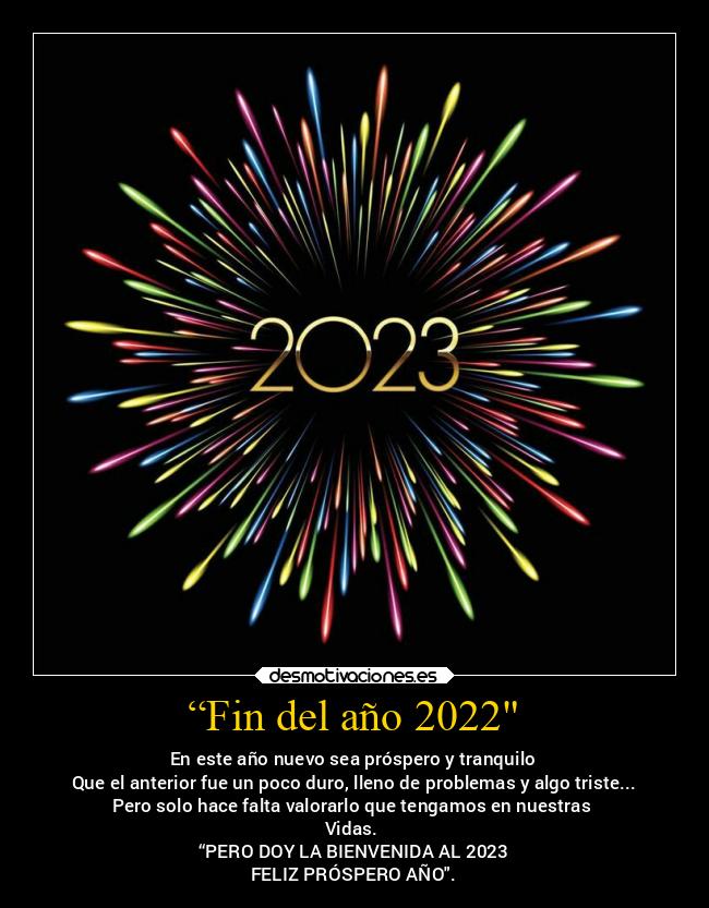 “Fin del año 2022 - En este año nuevo sea próspero y tranquilo
Que el anterior fue un poco duro, lleno de problemas y algo triste...
Pero solo hace falta valorarlo que tengamos en nuestras
Vidas.
“PERO DOY LA BIENVENIDA AL 2023
FELIZ PRÓSPERO AÑO.