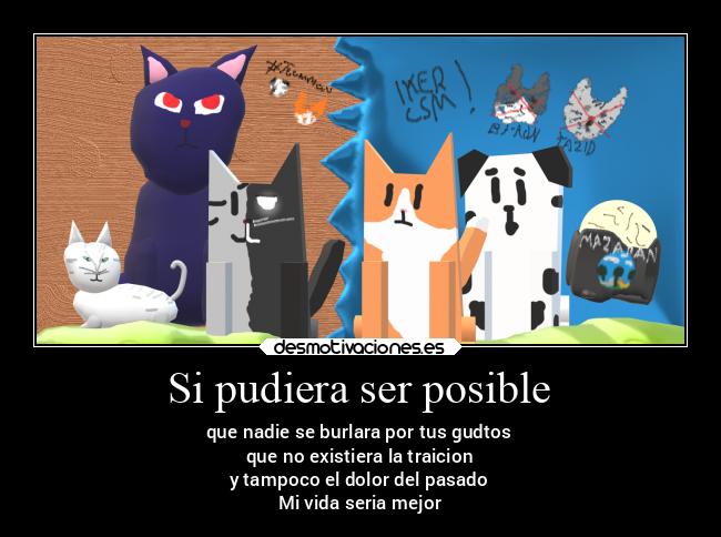 Si pudiera ser posible - que nadie se burlara por tus gudtos
que no existiera la traicion
y tampoco el dolor del pasado
Mi vida seria mejor