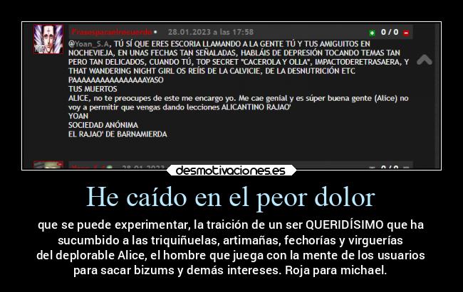 He caído en el peor dolor - que se puede experimentar, la traición de un ser QUERIDÍSIMO que ha
sucumbido a las triquiñuelas, artimañas, fechorías y virguerías
del deplorable Alice, el hombre que juega con la mente de los usuarios
para sacar bizums y demás intereses. Roja para michael.