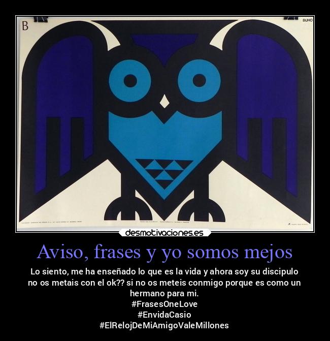 Aviso, frases y yo somos mejos - Lo siento, me ha enseñado lo que es la vida y ahora soy su discipulo
no os metais con el ok?? si no os meteis conmigo porque es como un
hermano para mi.
#FrasesOneLove
#EnvidaCasio
#ElRelojDeMiAmigoValeMillones