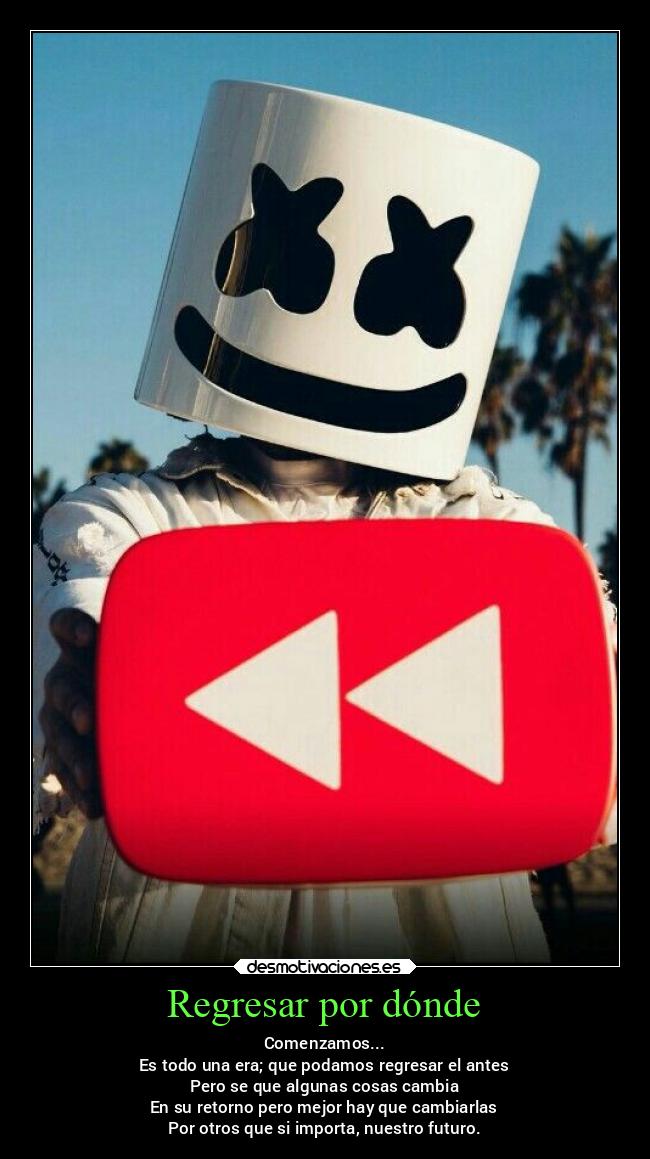 Regresar por dónde - Comenzamos...
Es todo una era; que podamos regresar el antes
Pero se que algunas cosas cambia
En su retorno pero mejor hay que cambiarlas
Por otros que si importa, nuestro futuro.