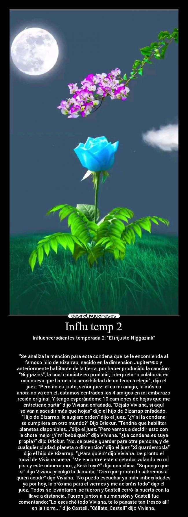 Influ temp 2 - Influencersdientes temporada 2: El injusto Niggazink


Se analiza la mención para esta condena que se le encomienda al
famoso hijo de Bizarrap, nacido en la dimensión Jupiter900 y
anteriormente habitante de la tierra, por haber producido la cancion:
Niggazink, la cual consiste en producir, interpretar o colaborar en
una nueva que llame a la sensibilidad de un tema a elegir, dijo el
juez. Pero no es justo, señor juez, él es mi amigo, la música
ahora no va con él, estamos centrados los 4 amigos en mi embarazo
recién original. Y tengo esperándome 10 camiones de hojas que me
entretiene partir dijo Viviana enfadada. Déjalo Viviana, si aquí
se van a sacudir más que hojas dijo el hijo de Bizarrap enfadado.
Hijo de Bizarrap, le sugiero orden dijo el juez. ¿Y si la condena
se cumpliera en otro mundo? Dijo Drickur. Tendría que habilitar
planetas disponibles...dijo el juez. Pero vamos a decidir esto con
la chota mejor¿Y mí bebé qué? dijo Viviana. ¿La condena es suya
propia? dijo Drickur. No, se puede guardar para otra persona, y de
cualquier ciudad, planeta o dimensión dijo el juez Si guardemosla
dijo el hijo de Bizarrap. ¿Para quién? dijo Viviana. De pronto el
móvil de Viviana suena. Me encontré este sujetador volando en mi
piso y este número raro, ¿Será tuyo? dijo una chica. Supongo que
sí dijo Viviana y colgó la llamada. Creo que pronto lo sabremos a
quién acudir dijo Viviana. No puedo escuchar ya más imbecilidades
ya por hoy, la próxima para el viernes y me aclaráis todo dijo el
juez. Todos se levantaron, se fueron y Castell cerró la puerta con la
llave a distancia. Fueron juntos a su mansión y Castell fue
comentando: Lo escuché todo Viviana, te lo pasaste tan fresco allí
en la tierra... dijo Castell. Cállate, Castell dijo Viviana.