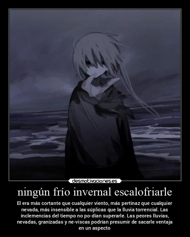 ningún frío invernal escalofriarle - El era más cortante que cualquier viento, más pertinaz que cualquier
nevada, más insensible a las súplicas que la lluvia torrencial. Las
inclemencias del tiempo no po-dían superarle. Las peores lluvias,
nevadas, granizadas y ne-viscas podrían presumir de sacarle ventaja
en un aspecto