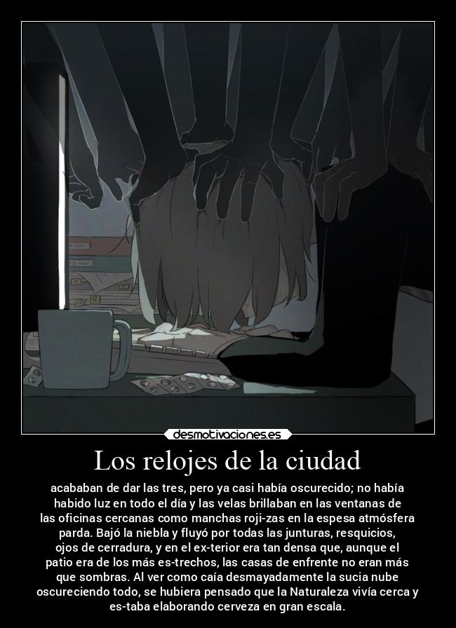 Los relojes de la ciudad - acababan de dar las tres, pero ya casi había oscurecido; no había
habido luz en todo el día y las velas brillaban en las ventanas de
las oficinas cercanas como manchas roji-zas en la espesa atmósfera
parda. Bajó la niebla y fluyó por todas las junturas, resquicios,
ojos de cerradura, y en el ex-terior era tan densa que, aunque el
patio era de los más es-trechos, las casas de enfrente no eran más
que sombras. Al ver como caía desmayadamente la sucia nube
oscureciendo todo, se hubiera pensado que la Naturaleza vivía cerca y
es-taba elaborando cerveza en gran escala.