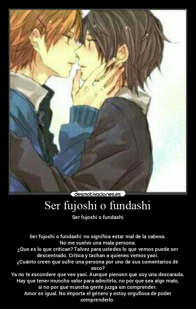 Ser fujoshi o fundashi - Ser fujoshi o fundashi


Ser fujoshi o fundashi: no significa estar mal de la cabesa.
No me vuelvo una mala persona.
¿Que es lo que critican? Talvez para ustedes lo que vemos puede ser
descentrado. Critica y tachan a quienes vemos yaoi.
¿Cuánto creen que sufre una persona por uno de sus comentarios de
asco?
Ya no te escondere que veo yaoi. Aunque piensen que soy una descarada.
Hay que tener muncho valor para admitirlo, no por que sea algo malo,
si no por qué muncha gente juzga sin comprender.
Amor es igual. No importa el género y estoy orgullosa de poder
comprenderlo.