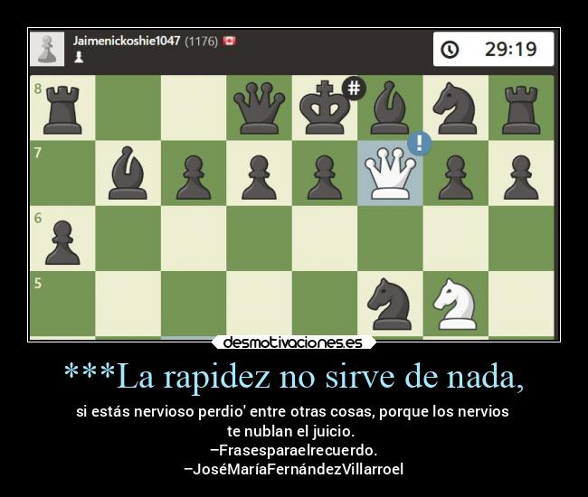 ***La rapidez no sirve de nada, - si estás nervioso perdio entre otras cosas, porque los nervios
te nublan el juicio. 
–Frasesparaelrecuerdo.
–JoséMaríaFernándezVillarroel