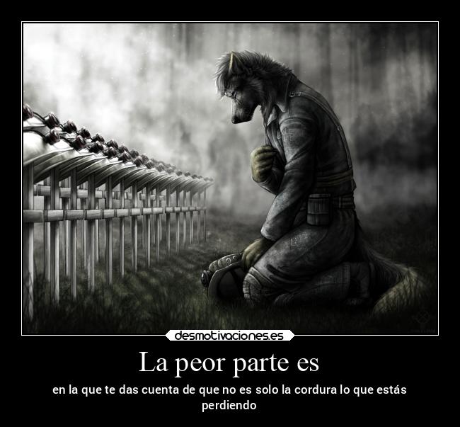 La peor parte es - en la que te das cuenta de que no es solo la cordura lo que estás
perdiendo
