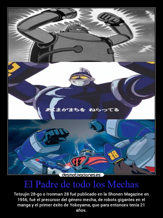El Padre de todo los Mechas - Tetsujin 28-go o Ironman 28 fué publicado en la Shonen Magazine en
1956, fué el precursor del género mecha, de robots gigantes en el
manga y el primer éxito de Yokoyama, que para entonces tenía 21
años.