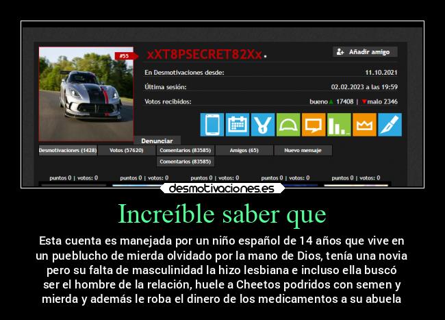 Increíble saber que - Esta cuenta es manejada por un niño español de 14 años que vive en
un pueblucho de mierda olvidado por la mano de Dios, tenía una novia
pero su falta de masculinidad la hizo lesbiana e incluso ella buscó
ser el hombre de la relación, huele a Cheetos podridos con semen y
mierda y además le roba el dinero de los medicamentos a su abuela