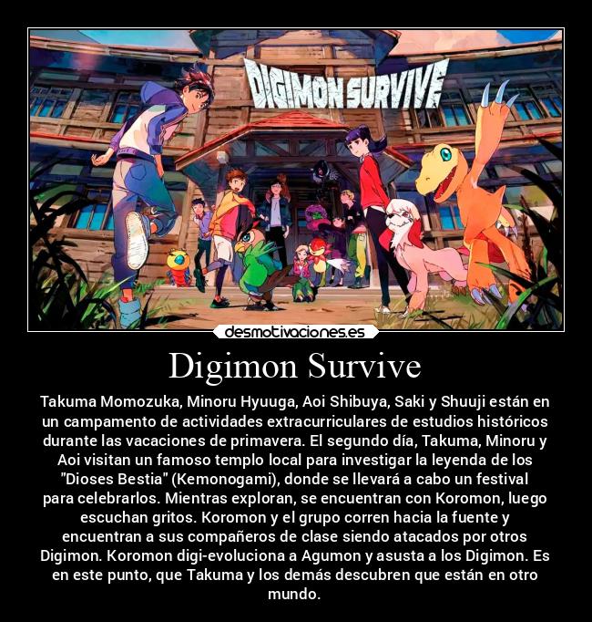 Digimon Survive - Takuma Momozuka, Minoru Hyuuga, Aoi Shibuya, Saki y Shuuji están en
un campamento de actividades extracurriculares de estudios históricos
durante las vacaciones de primavera. El segundo día, Takuma, Minoru y
Aoi visitan un famoso templo local para investigar la leyenda de los
Dioses Bestia (Kemonogami), donde se llevará a cabo un festival
para celebrarlos. Mientras exploran, se encuentran con Koromon, luego
escuchan gritos. Koromon y el grupo corren hacia la fuente y
encuentran a sus compañeros de clase siendo atacados por otros
Digimon. Koromon digi-evoluciona a Agumon y asusta a los Digimon. Es
en este punto, que Takuma y los demás descubren que están en otro
mundo.