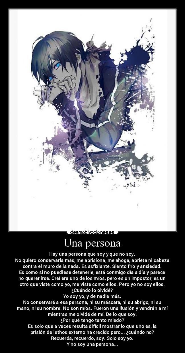Una persona - Hay una persona que soy y que no soy.
No quiero conservarla más, me aprisiona, me ahoga, aprieta ni cabeza
contra el muro de la nada. Es asfixiante. Siento frío y ansiedad.
Es como si no puediese detenerle, está conmigo día a día y parece
no querer irse. Creí era uno de los míos, pero es un impostor, es un
otro que viste como yo, me viste como ellos. Pero yo no soy ellos.
¿Cuándo lo olvidé?
Yo soy yo, y de nadie más.
No conservaré a esa persona, ni su máscara, ni su abrigo, ni su
mano, ni su nombre. No son míos. Fueron una ilusión y vendrán a mí
mientras me olvidé de mí. De lo que soy.
¿Por qué tengo tanto miedo?
Es solo que a veces resulta difícil mostrar lo que uno es, la
prisión del ethos externo ha crecido pero... ¿cuándo no?
Recuerda, recuerdo, soy. Solo soy yo.
Y no soy una persona...