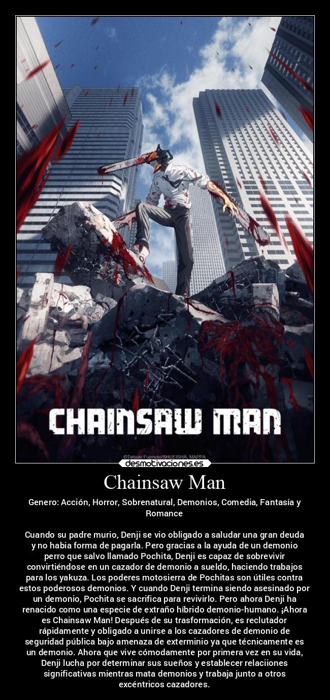 Chainsaw Man - Genero: Acción, Horror, Sobrenatural, Demonios, Comedia, Fantasía y
Romance
Cuando su padre murio, Denji se vio obligado a saludar una gran deuda
y no habia forma de pagarla. Pero gracias a la ayuda de un demonio
perro que salvo llamado Pochita, Denji es capaz de sobrevivir
convirtiéndose en un cazador de demonio a sueldo, haciendo trabajos
para los yakuza. Los poderes motosierra de Pochitas son útiles contra
estos poderosos demonios. Y cuando Denji termina siendo asesinado por
un demonio, Pochita se sacrifica para revivirlo. Pero ahora Denji ha
renacido como una especie de extraño híbrido demonio-humano. ¡Ahora
es Chainsaw Man! Después de su trasformación, es reclutador
rápidamente y obligado a unirse a los cazadores de demonio de
seguridad pública bajo amenaza de exterminio ya que técnicamente es
un demonio. Ahora que vive cómodamente por primera vez en su vida,
Denji lucha por determinar sus sueños y establecer relaciiones
significativas mientras mata demonios y trabaja junto a otros
excéntricos cazadores.