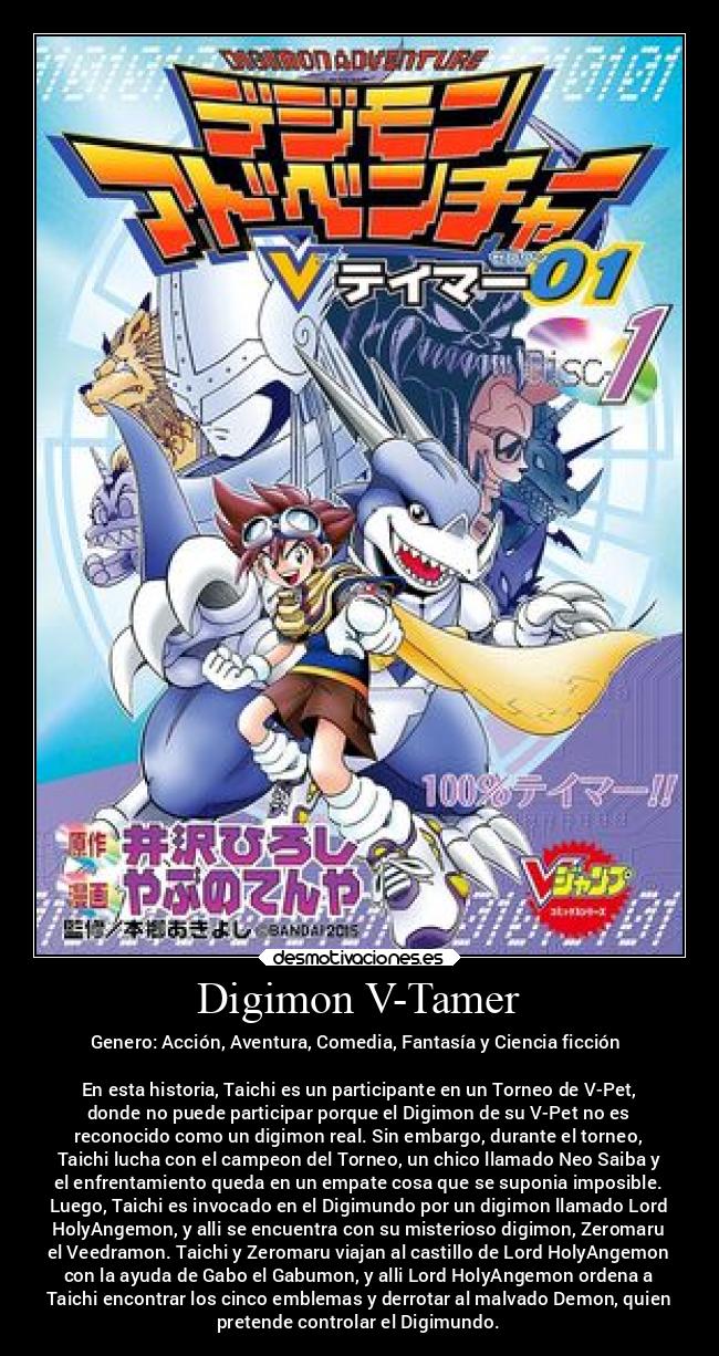 Digimon V-Tamer - Genero: Acción, Aventura, Comedia, Fantasía y Ciencia ficción
En esta historia, Taichi es un participante en un Torneo de V-Pet,
donde no puede participar porque el Digimon de su V-Pet no es
reconocido como un digimon real. Sin embargo, durante el torneo,
Taichi lucha con el campeon del Torneo, un chico llamado Neo Saiba y
el enfrentamiento queda en un empate cosa que se suponia imposible.
Luego, Taichi es invocado en el Digimundo por un digimon llamado Lord
HolyAngemon, y alli se encuentra con su misterioso digimon, Zeromaru
el Veedramon. Taichi y Zeromaru viajan al castillo de Lord HolyAngemon
con la ayuda de Gabo el Gabumon, y alli Lord HolyAngemon ordena a
Taichi encontrar los cinco emblemas y derrotar al malvado Demon, quien
pretende controlar el Digimundo.