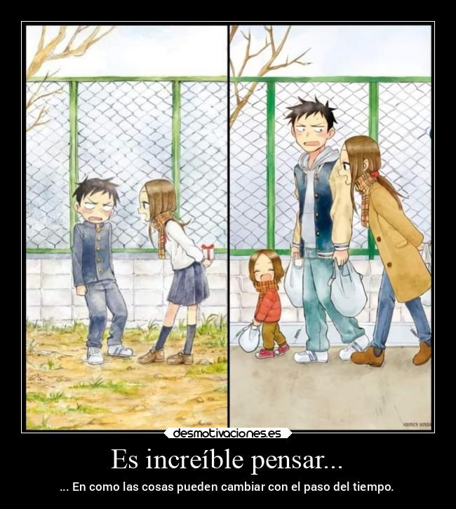 Es increíble pensar... - ... En como las cosas pueden cambiar con el paso del tiempo.