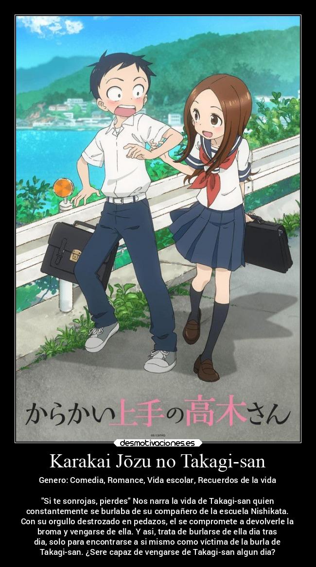 Karakai Jōzu no Takagi-san - Genero: Comedia, Romance, Vida escolar, Recuerdos de la vida
Si te sonrojas, pierdes Nos narra la vida de Takagi-san quien
constantemente se burlaba de su compañero de la escuela Nishikata.
Con su orgullo destrozado en pedazos, el se compromete a devolverle la
broma y vengarse de ella. Y asi, trata de burlarse de ella dia tras
dia, solo para encontrarse a si mismo como víctima de la burla de
Takagi-san. ¿Sere capaz de vengarse de Takagi-san algun dia?