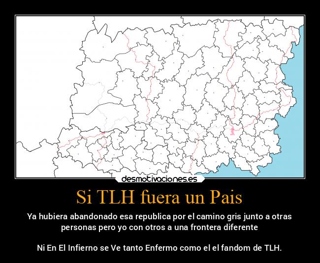 Si TLH fuera un Pais - Ya hubiera abandonado esa republica por el camino gris junto a otras
personas pero yo con otros a una frontera diferente

Ni En El Infierno se Ve tanto Enfermo como el el fandom de TLH.