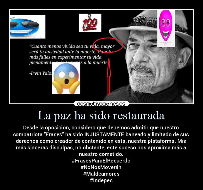 La paz ha sido restaurada - Desde la oposición, considero que debemos admitir que nuestro
compatriota Frases ha sido INJUSTAMENTE baneado y limitado de sus
derechos como creador de contenido en esta, nuestra plataforma. Mis
más sinceras disculpas, no obstante, este suceso nos aproxima más a
nuestro cometido.
#FrasesParaElRecuerdo
#NoNosMoverán
#Maldeamores
#Indepes