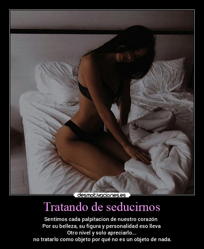 Tratando de seducirnos - Sentimos cada palpitacion de nuestro corazón
Por su belleza, su figura y personalidad eso lleva
Otro nivel y solo apreciarlo...
no tratarlo como objeto por qué no es un objeto de nada.