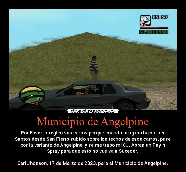 Municipio de Angelpine - Por Favor, arreglen sus carros porque cuando mi cj iba hacia Los
Santos desde San Fierro subido sobre los techos de esos carros, pase
por la variante de Angelpine, y se me trabo mi CJ. Abran un Pay n
Spray para que esto no vuelva a Suceder.

Carl Jhonson, 17 de Marzo de 2023, para el Municipio de Angelpine.