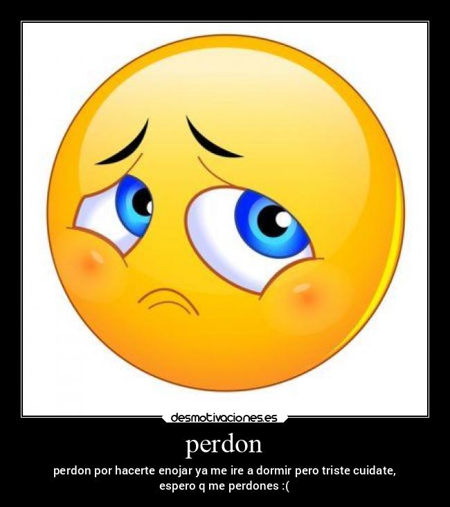 perdon - perdon por hacerte enojar ya me ire a dormir pero triste cuidate,
espero q me perdones :(