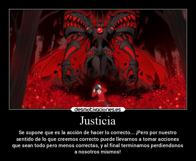 Justicia - Se supone que es la acción de hacer lo correcto... ¡Pero por nuestro
sentido de lo que creemos correcto puede llevarnos a tomar acciones
que sean todo pero menos correctas, y al final terminamos perdiendonos
a nosotros mismos!