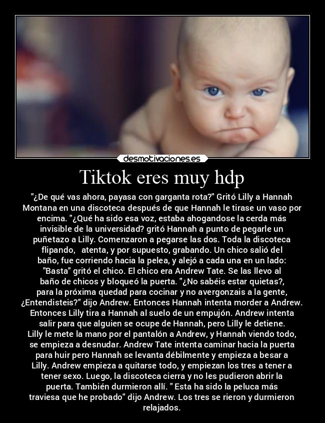 Tiktok eres muy hdp - ¿De qué vas ahora, payasa con garganta rota? Gritó Lilly a Hannah
Montana en una discoteca después de que Hannah le tirase un vaso por
encima. ¿Qué ha sido esa voz, estaba ahogandose la cerda más
invisible de la universidad? gritó Hannah a punto de pegarle un
puñetazo a Lilly. Comenzaron a pegarse las dos. Toda la discoteca
flipando,   atenta, y por supuesto, grabando. Un chico salió del
baño, fue corriendo hacia la pelea, y alejó a cada una en un lado:
Basta gritó el chico. El chico era Andrew Tate. Se las llevo al
baño de chicos y bloqueó la puerta. ¿No sabéis estar quietas?,
para la próxima quedad para cocinar y no avergonzais a la gente,
¿Entendisteis? dijo Andrew. Entonces Hannah intenta morder a Andrew.
Entonces Lilly tira a Hannah al suelo de un empujón. Andrew intenta
salir para que alguien se ocupe de Hannah, pero Lilly le detiene.
Lilly le mete la mano por el pantalón a Andrew, y Hannah viendo todo,
se empieza a desnudar. Andrew Tate intenta caminar hacia la puerta
para huir pero Hannah se levanta débilmente y empieza a besar a
Lilly. Andrew empieza a quitarse todo, y empiezan los tres a tener a
tener sexo. Luego, la discoteca cierra y no les pudieron abrir la
puerta. También durmieron allí.  Esta ha sido la peluca más
traviesa que he probado dijo Andrew. Los tres se rieron y durmieron
relajados.