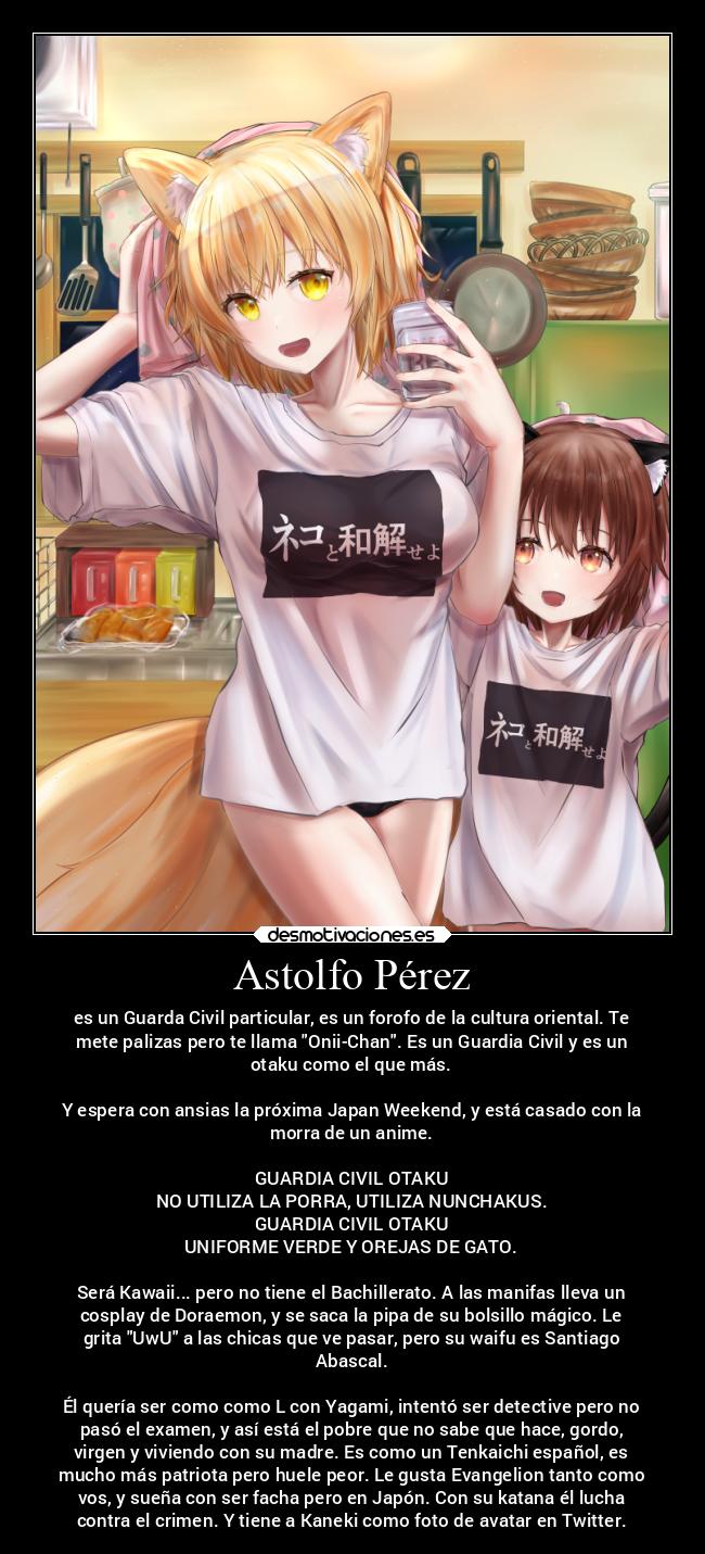 Astolfo Pérez - es un Guarda Civil particular, es un forofo de la cultura oriental. Te
mete palizas pero te llama Onii-Chan. Es un Guardia Civil y es un
otaku como el que más.
Y espera con ansias la próxima Japan Weekend, y está casado con la
morra de un anime.
GUARDIA CIVIL OTAKU
NO UTILIZA LA PORRA, UTILIZA NUNCHAKUS.
GUARDIA CIVIL OTAKU
UNIFORME VERDE Y OREJAS DE GATO.
Será Kawaii... pero no tiene el Bachillerato. A las manifas lleva un
cosplay de Doraemon, y se saca la pipa de su bolsillo mágico. Le
grita UwU a las chicas que ve pasar, pero su waifu es Santiago
Abascal.
Él quería ser como como L con Yagami, intentó ser detective pero no
pasó el examen, y así está el pobre que no sabe que hace, gordo,
virgen y viviendo con su madre. Es como un Tenkaichi español, es
mucho más patriota pero huele peor. Le gusta Evangelion tanto como
vos, y sueña con ser facha pero en Japón. Con su katana él lucha
contra el crimen. Y tiene a Kaneki como foto de avatar en Twitter.