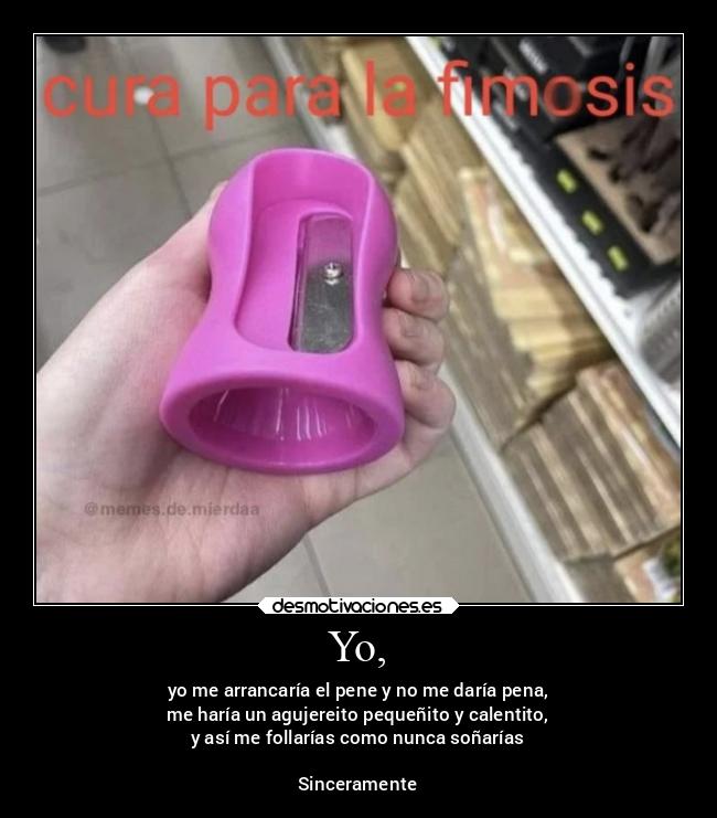 Yo, - yo me arrancaría el pene y no me daría pena,
me haría un agujereito pequeñito y calentito,
y así me follarías como nunca soñarías
Sinceramente