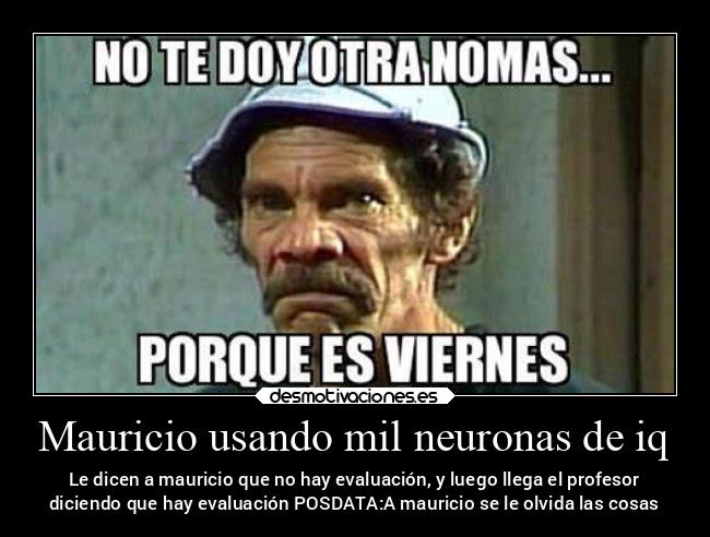 Mauricio usando mil neuronas de iq - Le dicen a mauricio que no hay evaluación, y luego llega el profesor
diciendo que hay evaluación POSDATA:A mauricio se le olvida las cosas