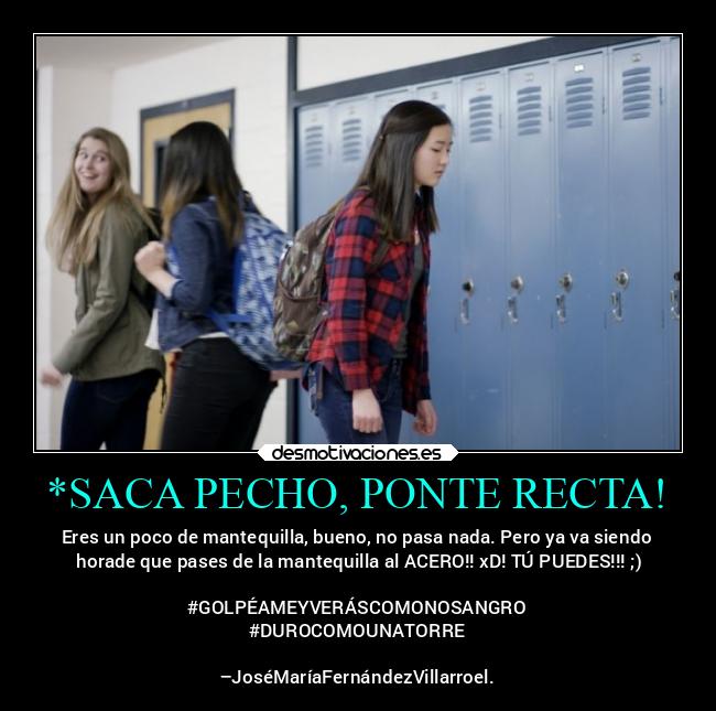 *SACA PECHO, PONTE RECTA! - Eres un poco de mantequilla, bueno, no pasa nada. Pero ya va siendo
 horade que pases de la mantequilla al ACERO!! xD! TÚ PUEDES!!! ;)

#GOLPÉAMEYVERÁSCOMONOSANGRO
#DUROCOMOUNATORRE

–JoséMaríaFernándezVillarroel.