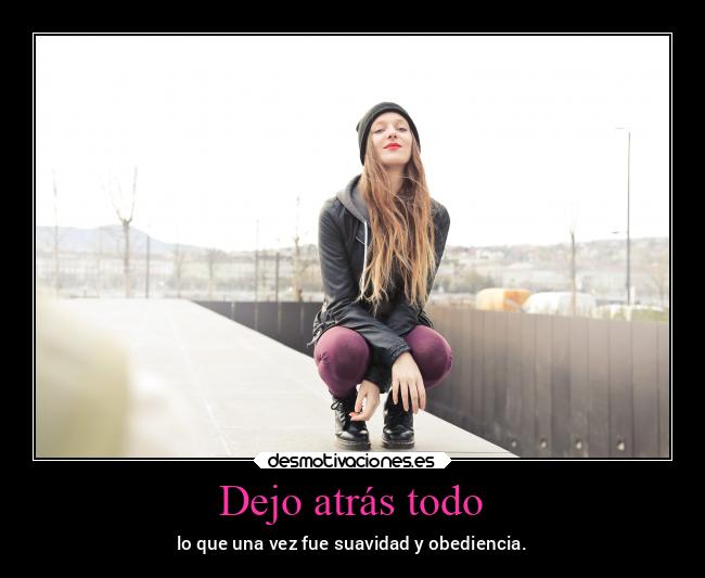 Dejo atrás todo - lo que una vez fue suavidad y obediencia.